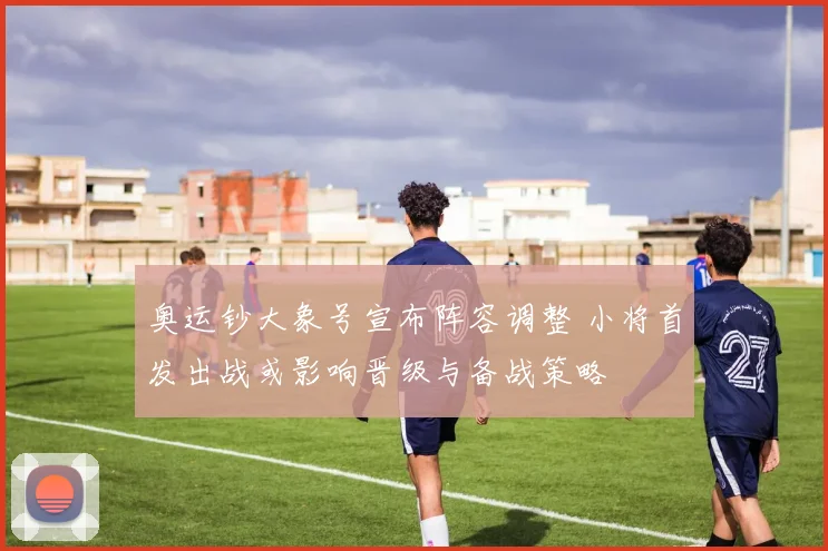 奥运钞大象号宣布阵容调整 小将首发出战或影响晋级与备战策略