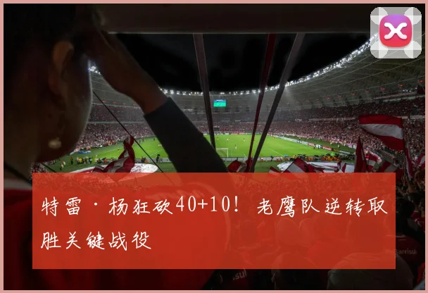 特雷·杨狂砍40+10！老鹰队逆转取胜关键战役