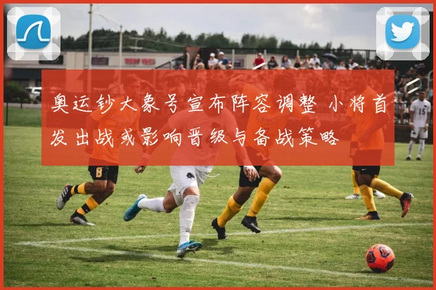 奥运钞大象号宣布阵容调整 小将首发出战或影响晋级与备战策略