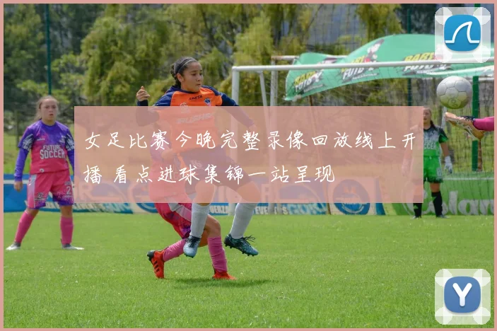 女足比赛今晚完整录像回放线上开播 看点进球集锦一站呈现