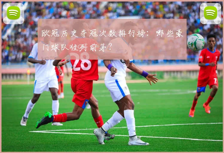 欧冠历史夺冠次数排行榜:哪些豪门球队位列前茅?