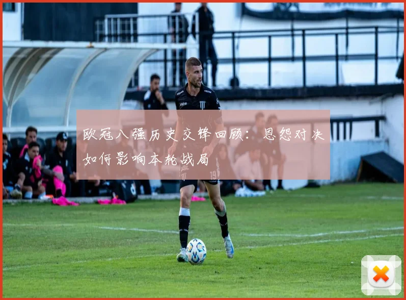 欧冠八强历史交锋回顾：恩怨对决如何影响本轮战局