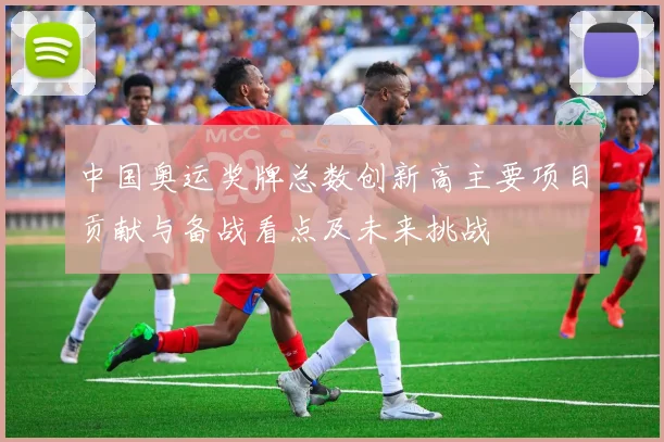 中国奥运奖牌总数创新高主要项目贡献与备战看点及未来挑战